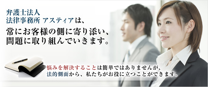 弁護士法人法律事務所 アスティアは、常にお客様の側に寄り添い、問題に取り組んでいきます。悩みを解決することは簡単ではありませんが、法的側面から、私たちがお役に立つことができます。